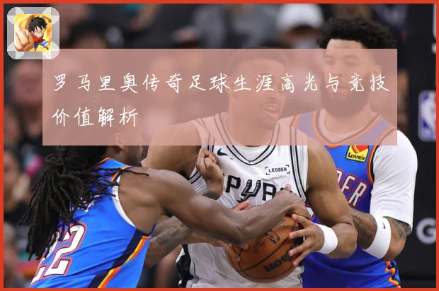 罗马里奥传奇足球生涯高光与竞技价值解析