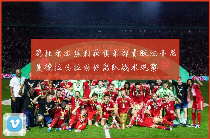 恩杜尔法焦利获俱乐部青睐法齐尼曼德拉戈拉或将离队战术观察