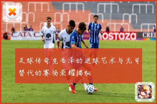 足球传奇克洛泽的进球艺术与无可替代的赛场荣耀揭秘