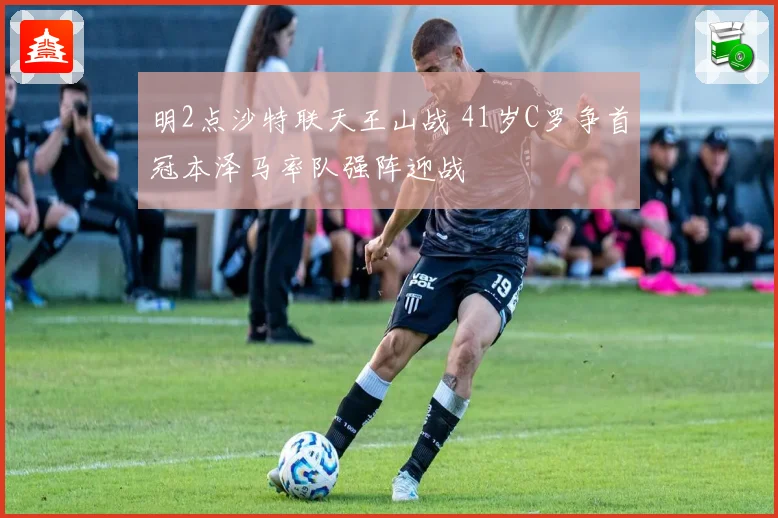 明2点沙特联天王山战 41岁C罗争首冠本泽马率队强阵迎战