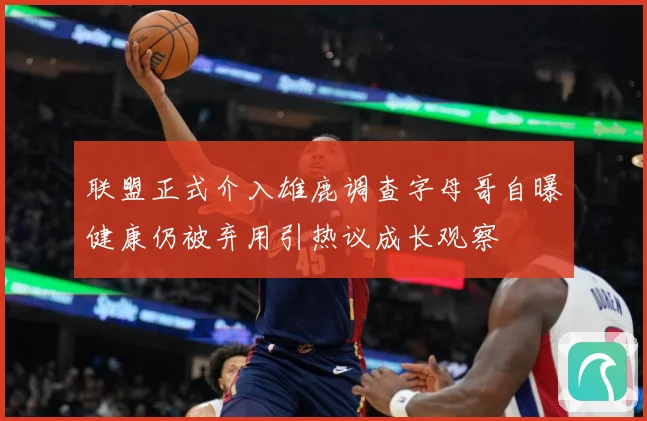 联盟正式介入雄鹿调查字母哥自曝健康仍被弃用引热议成长观察
