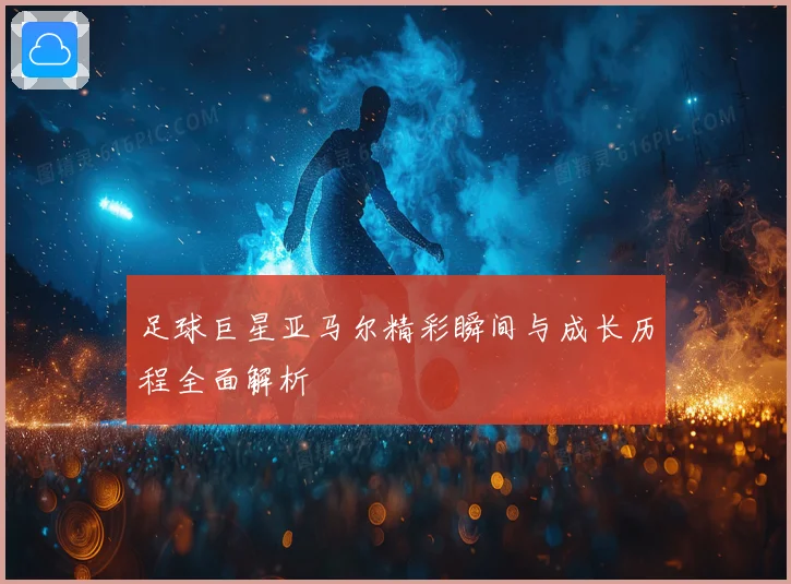 足球巨星亚马尔精彩瞬间与成长历程全面解析