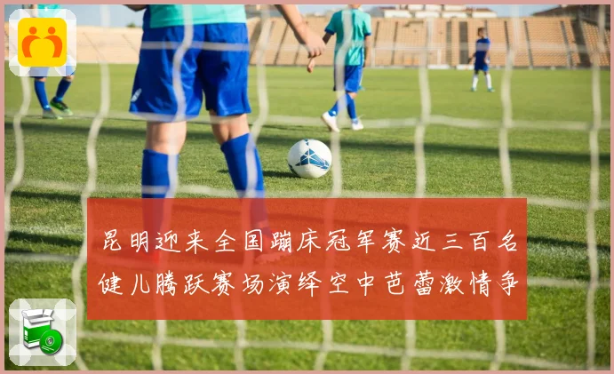 昆明迎来全国蹦床冠军赛近三百名健儿腾跃赛场演绎空中芭蕾激情争锋