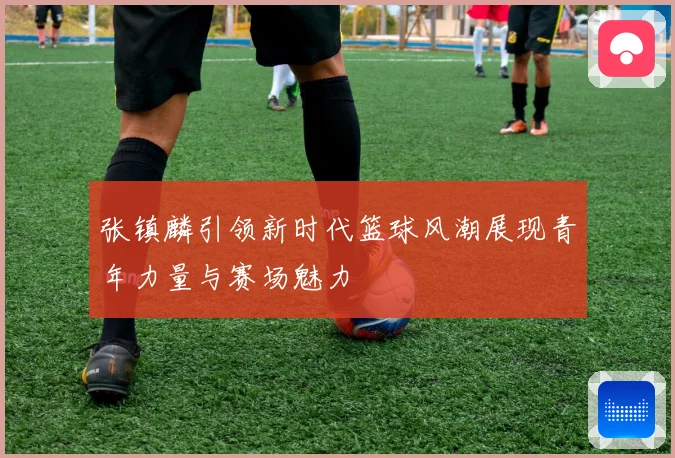 张镇麟引领新时代篮球风潮展现青年力量与赛场魅力