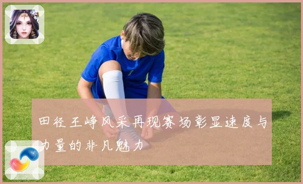 田径王峥风采再现赛场彰显速度与力量的非凡魅力