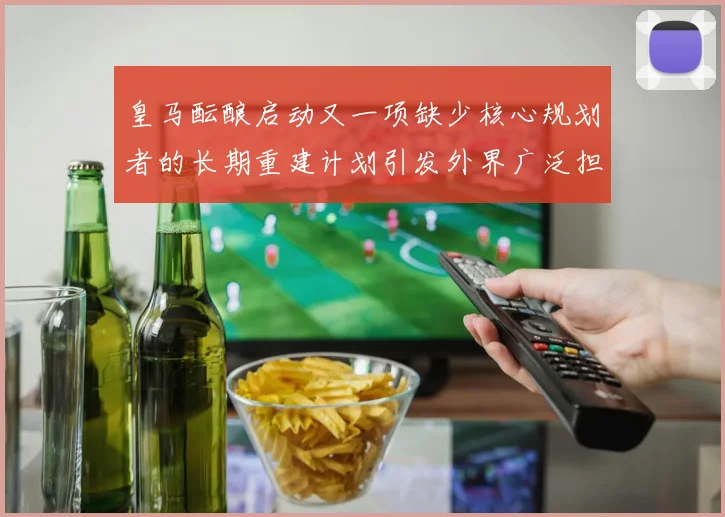 皇马酝酿启动又一项缺少核心规划者的长期重建计划引发外界广泛担忧