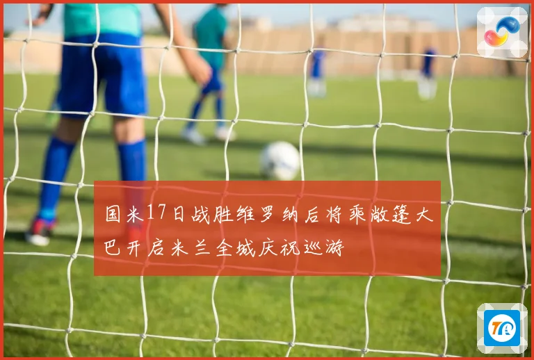 国米17日战胜维罗纳后将乘敞篷大巴开启米兰全城庆祝巡游