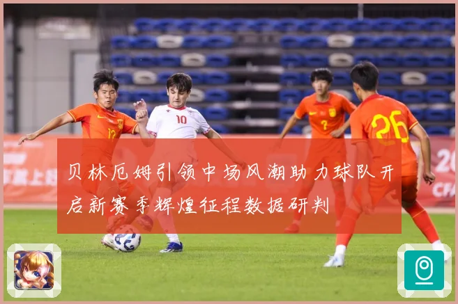 贝林厄姆引领中场风潮助力球队开启新赛季辉煌征程数据研判