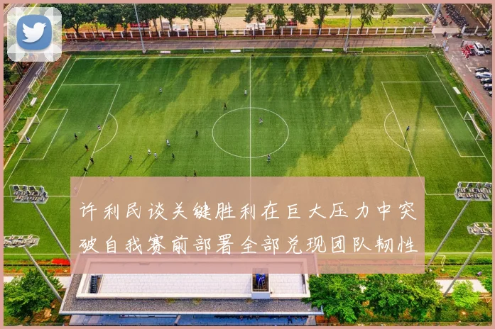 许利民谈关键胜利在巨大压力中突破自我赛前部署全部兑现团队韧性