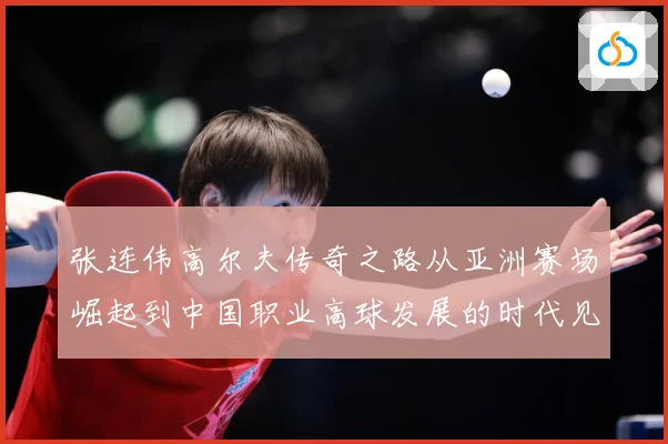 张连伟高尔夫传奇之路从亚洲赛场崛起到中国职业高球发展的时代见证者