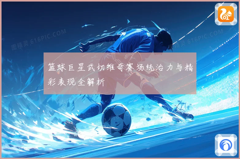 篮球巨星武切维奇赛场统治力与精彩表现全解析