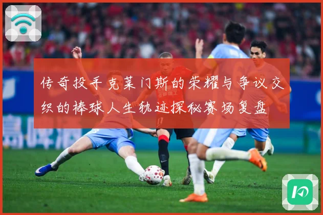 传奇投手克莱门斯的荣耀与争议交织的棒球人生轨迹探秘赛场复盘