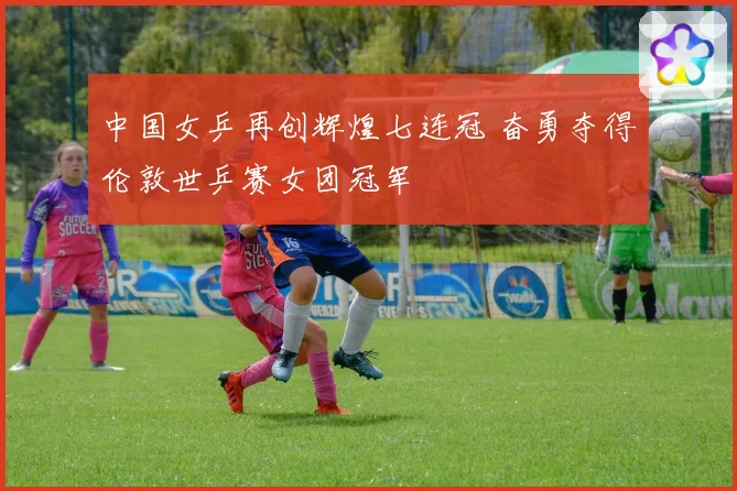 中国女乒再创辉煌七连冠 奋勇夺得伦敦世乒赛女团冠军
