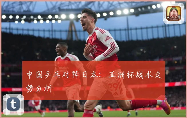 中国乒乓对阵日本：亚洲杯战术走势分析