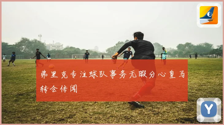 弗里克专注球队事务无暇分心皇马转会传闻