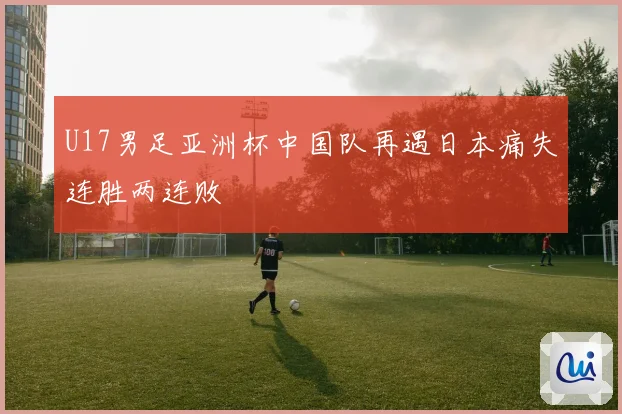 U17男足亚洲杯中国队再遇日本痛失连胜两连败