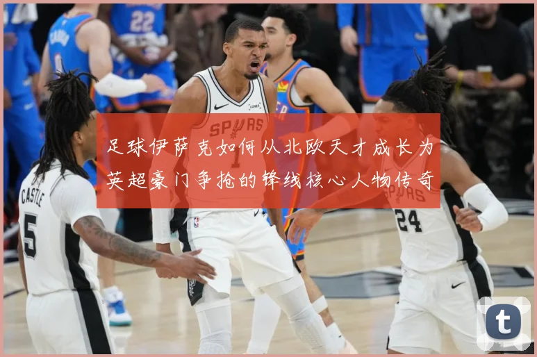 足球伊萨克如何从北欧天才成长为英超豪门争抢的锋线核心人物传奇