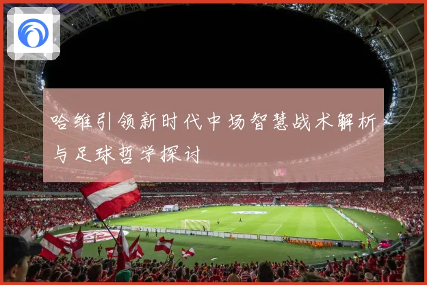 哈维引领新时代中场智慧战术解析与足球哲学探讨
