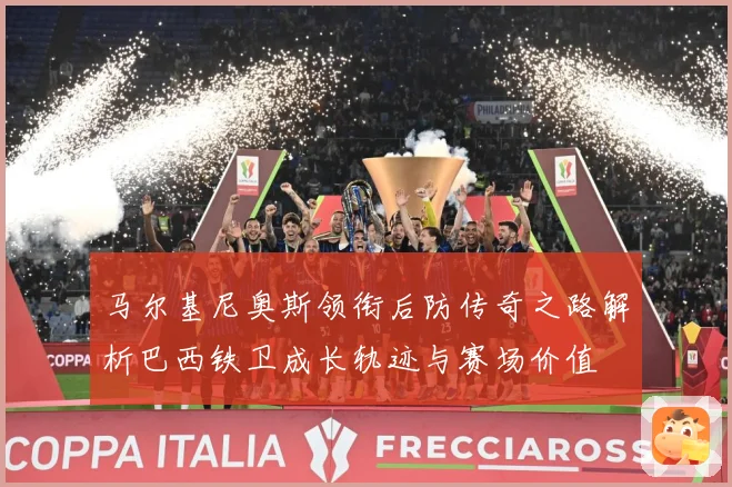 马尔基尼奥斯领衔后防传奇之路解析巴西铁卫成长轨迹与赛场价值